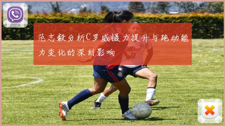 范志毅分析C罗威慑力提升与跑动能力变化的深刻影响