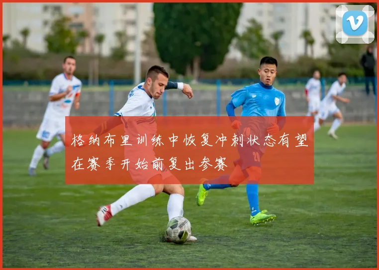 格纳布里训练中恢复冲刺状态有望在赛季开始前复出参赛