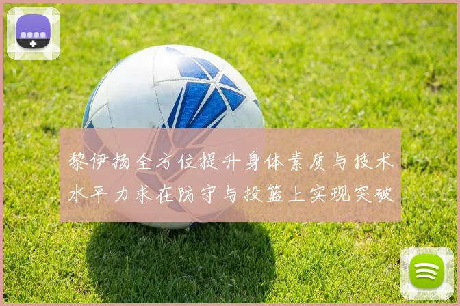 黎伊扬全方位提升身体素质与技术水平力求在防守与投篮上实现突破