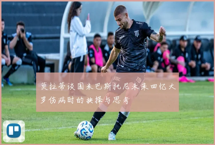 莫拉蒂谈国米巴斯托尼未来回忆大罗伤病时的抉择与思考