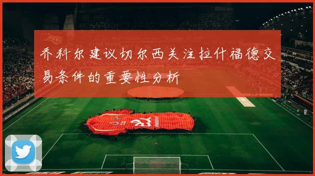 乔科尔建议切尔西关注拉什福德交易条件的重要性分析