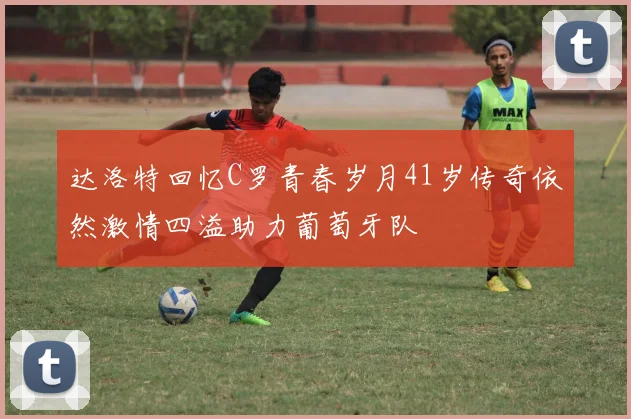 达洛特回忆C罗青春岁月41岁传奇依然激情四溢助力葡萄牙队