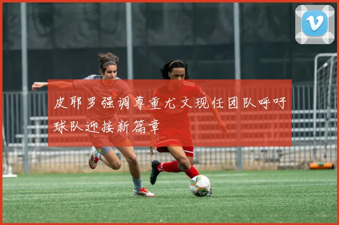 皮耶罗强调尊重尤文现任团队呼吁球队迎接新篇章