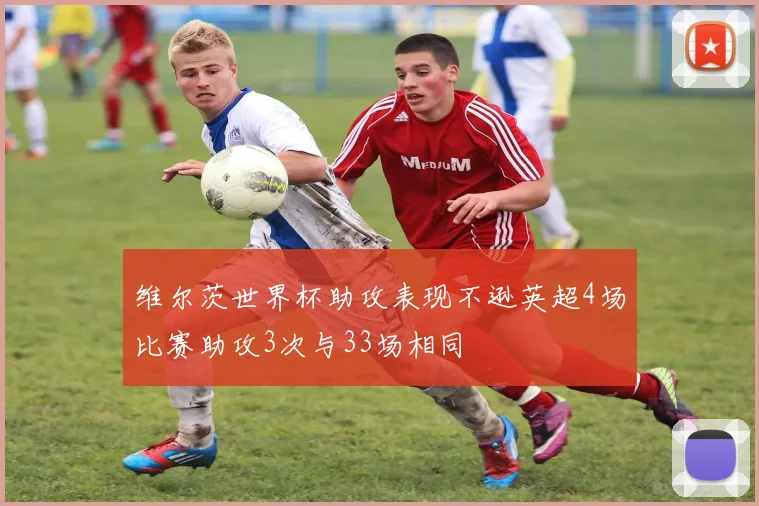 维尔茨世界杯助攻表现不逊英超4场比赛助攻3次与33场相同