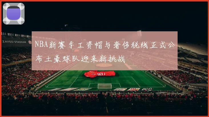 NBA新赛季工资帽与奢侈税线正式公布土豪球队迎来新挑战