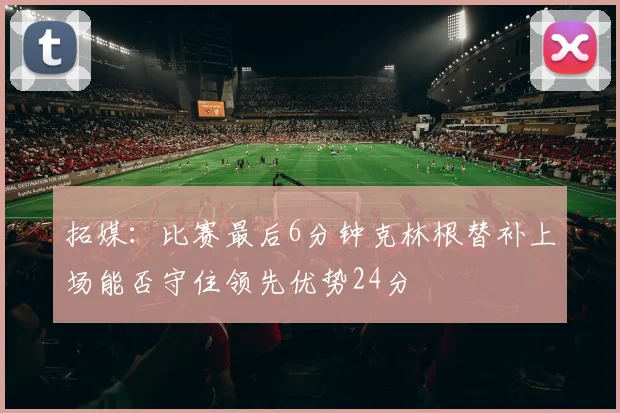 拓媒：比赛最后6分钟克林根替补上场能否守住领先优势24分