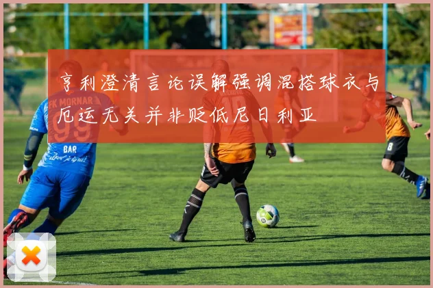 亨利澄清言论误解强调混搭球衣与厄运无关并非贬低尼日利亚